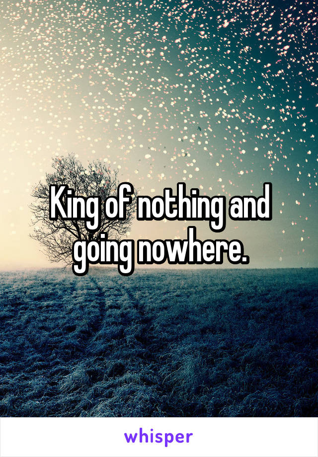 King of nothing and going nowhere.