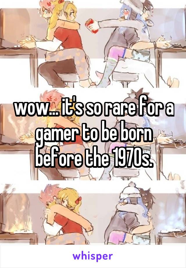 wow... it's so rare for a gamer to be born before the 1970s.