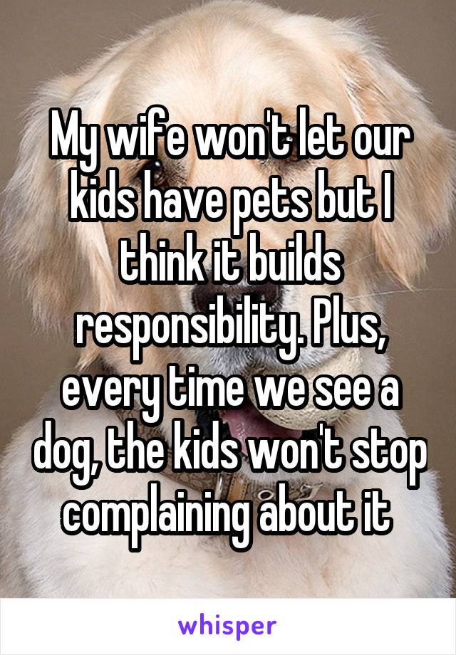 My wife won't let our kids have pets but I think it builds responsibility. Plus, every time we see a dog, the kids won't stop complaining about it 