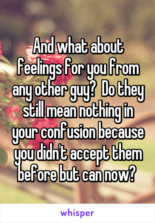 And what about feelings for you from any other guy?  Do they still mean nothing in your confusion because you didn't accept them before but can now? 