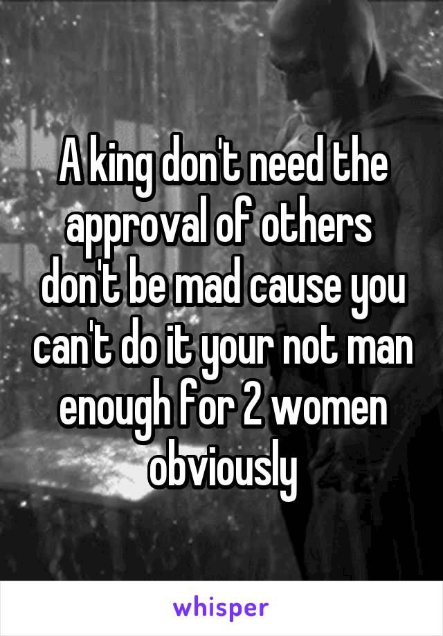 A king don't need the approval of others  don't be mad cause you can't do it your not man enough for 2 women obviously