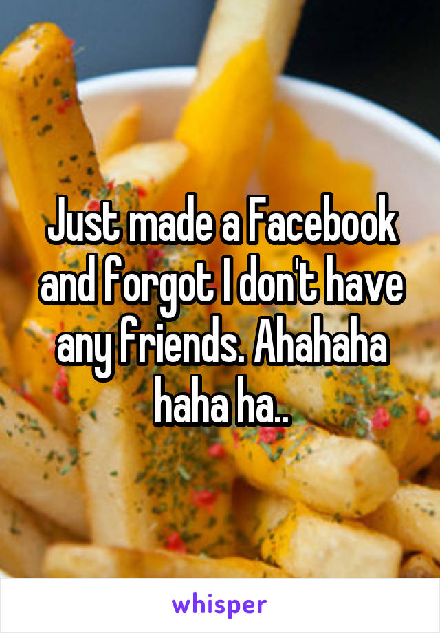 Just made a Facebook and forgot I don't have any friends. Ahahaha haha ha..