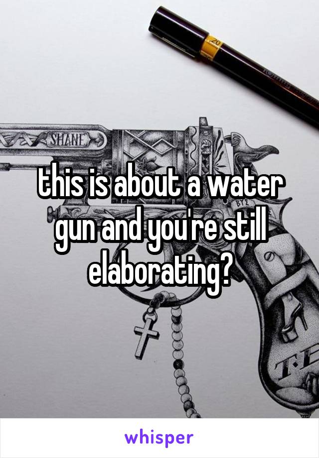 this is about a water gun and you're still elaborating?