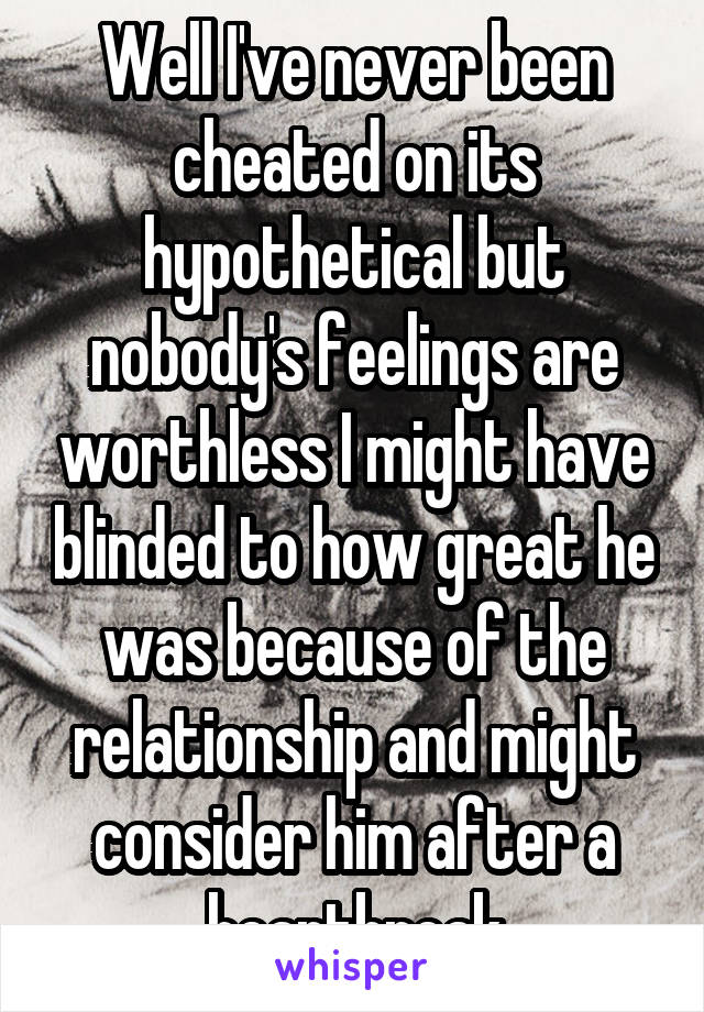 Well I've never been cheated on its hypothetical but nobody's feelings are worthless I might have blinded to how great he was because of the relationship and might consider him after a heartbreak