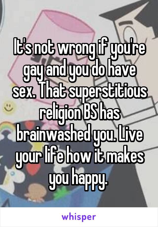 It's not wrong if you're gay and you do have sex. That superstitious religion BS has brainwashed you. Live your life how it makes you happy. 