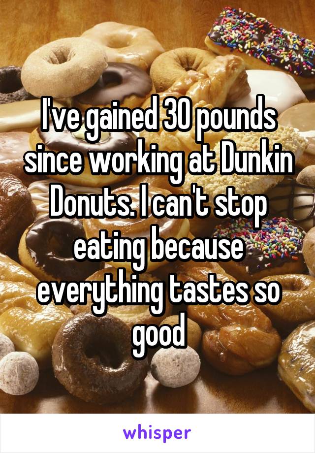 I've gained 30 pounds since working at Dunkin Donuts. I can't stop eating because everything tastes so good