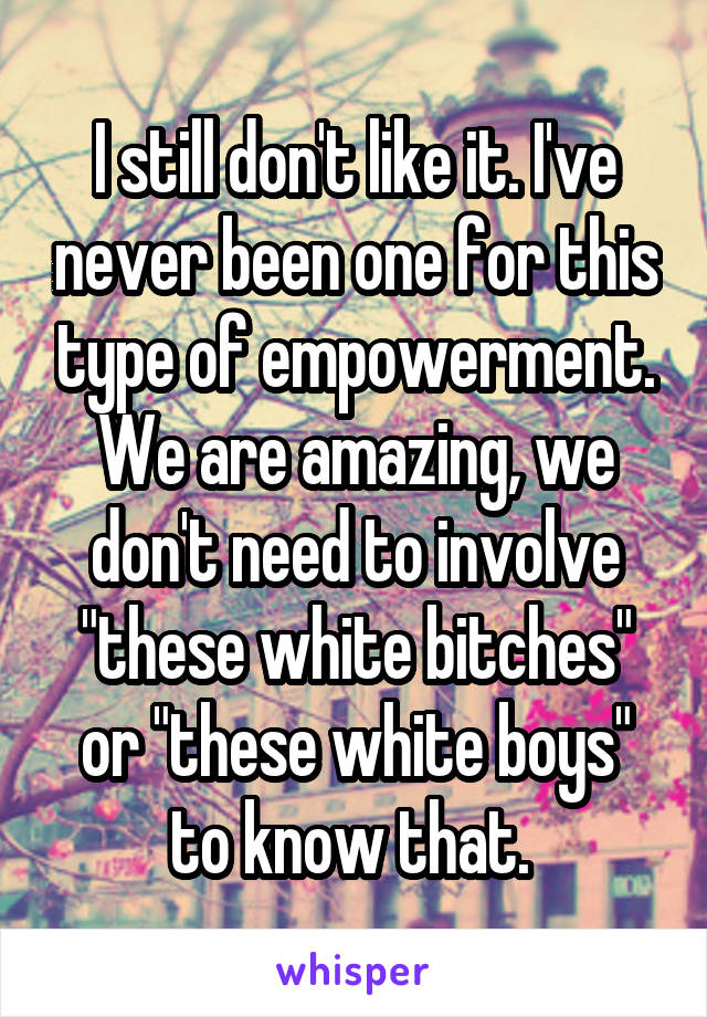 I still don't like it. I've never been one for this type of empowerment. We are amazing, we don't need to involve "these white bitches" or "these white boys" to know that. 