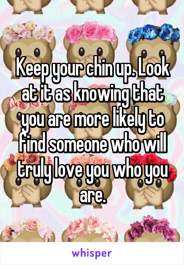 Keep your chin up. Look at it as knowing that you are more likely to find someone who will truly love you who you are.