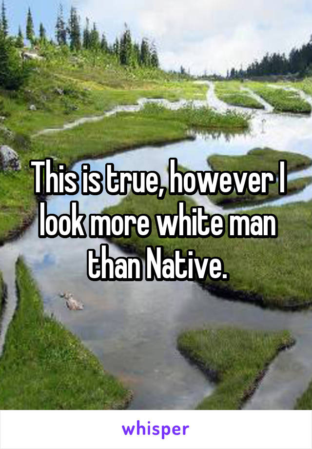 This is true, however I look more white man than Native.