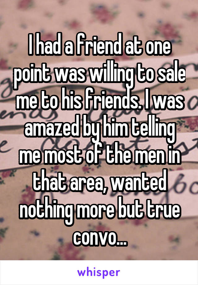 I had a friend at one point was willing to sale me to his friends. I was amazed by him telling me most of the men in that area, wanted nothing more but true convo...