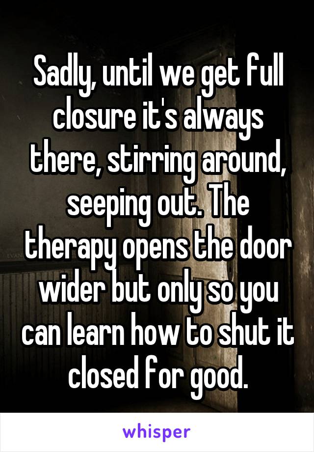 Sadly, until we get full closure it's always there, stirring around, seeping out. The therapy opens the door wider but only so you can learn how to shut it closed for good.