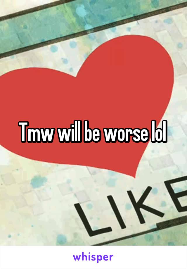 Tmw will be worse lol 