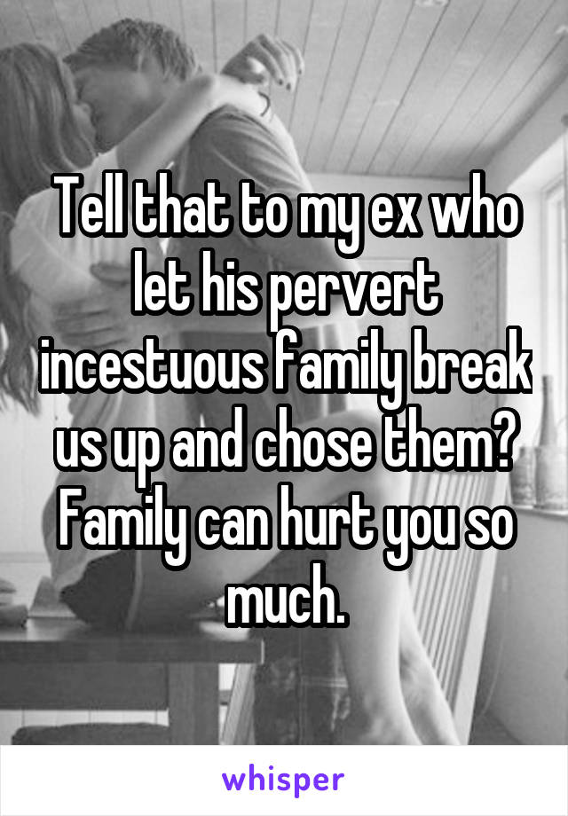 Tell that to my ex who let his pervert incestuous family break us up and chose them? Family can hurt you so much.