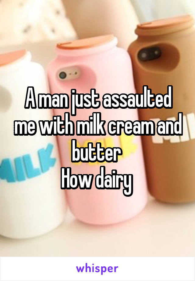 A man just assaulted me with milk cream and butter 
How dairy 