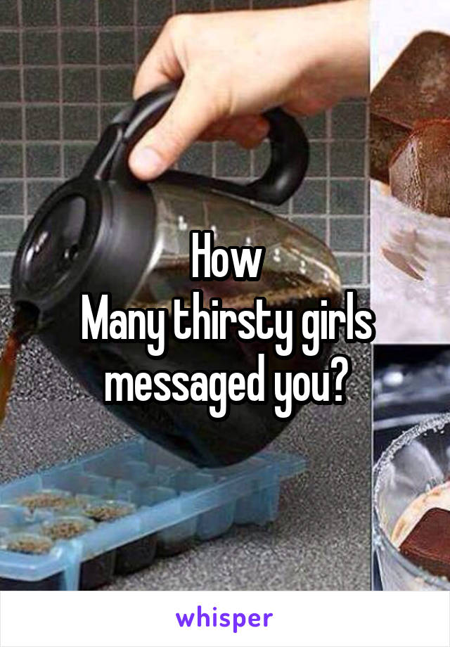 How
Many thirsty girls messaged you?