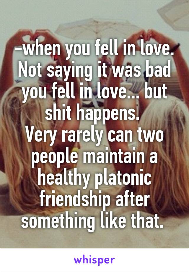 -when you fell in love. Not saying it was bad you fell in love... but shit happens. 
Very rarely can two people maintain a healthy platonic friendship after something like that. 