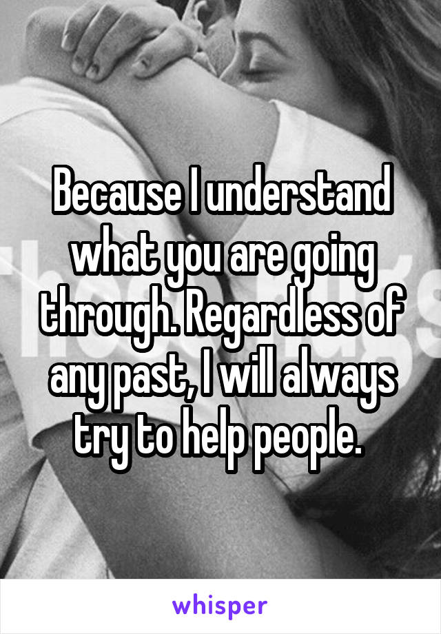 Because I understand what you are going through. Regardless of any past, I will always try to help people. 