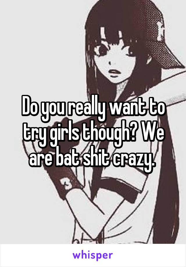 Do you really want to try girls though? We are bat shit crazy. 