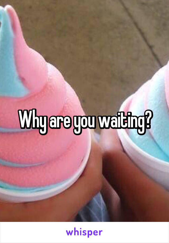 Why are you waiting?