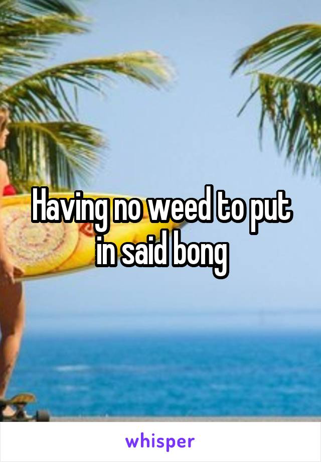 Having no weed to put in said bong