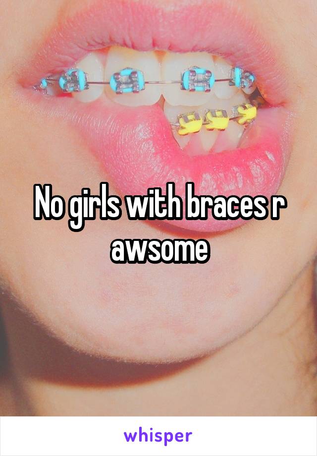No girls with braces r awsome