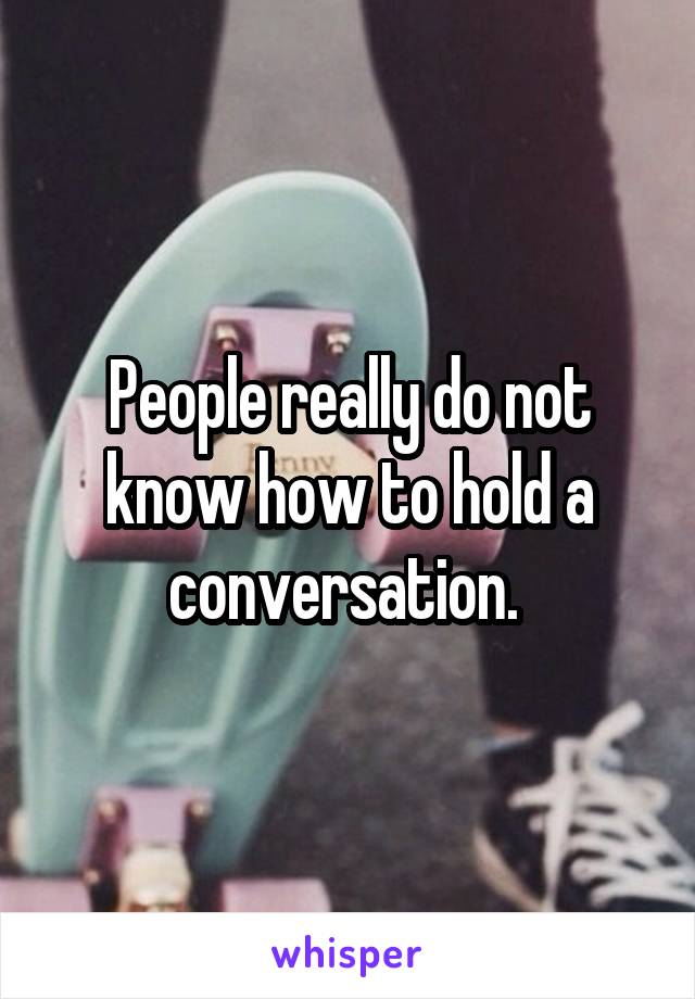 People really do not know how to hold a conversation. 