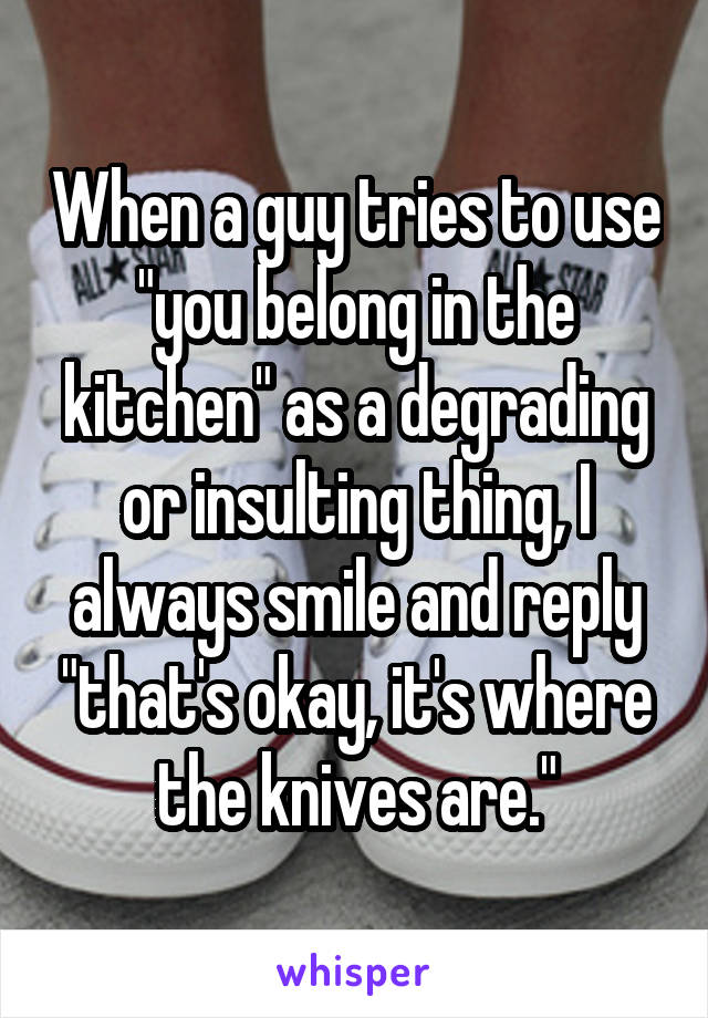 When a guy tries to use "you belong in the kitchen" as a degrading or insulting thing, I always smile and reply "that's okay, it's where the knives are."