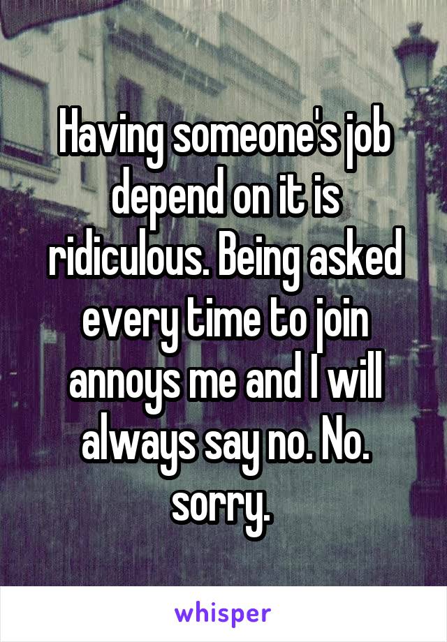 Having someone's job depend on it is ridiculous. Being asked every time to join annoys me and I will always say no. No. sorry. 