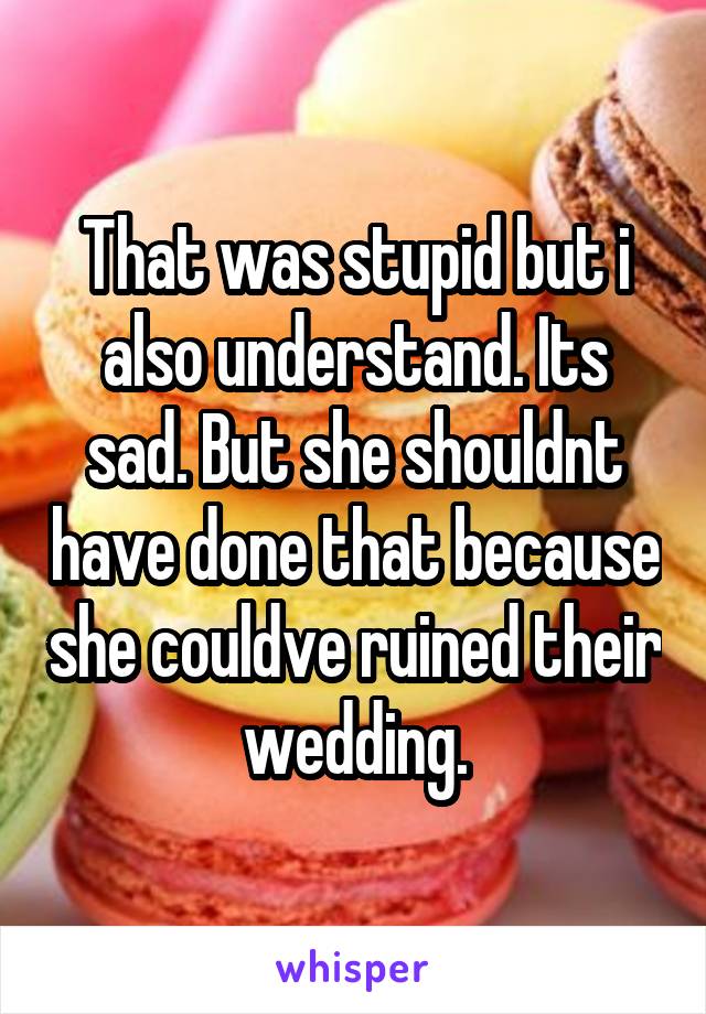 That was stupid but i also understand. Its sad. But she shouldnt have done that because she couldve ruined their wedding.