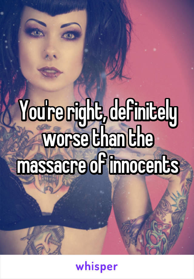 You're right, definitely worse than the massacre of innocents