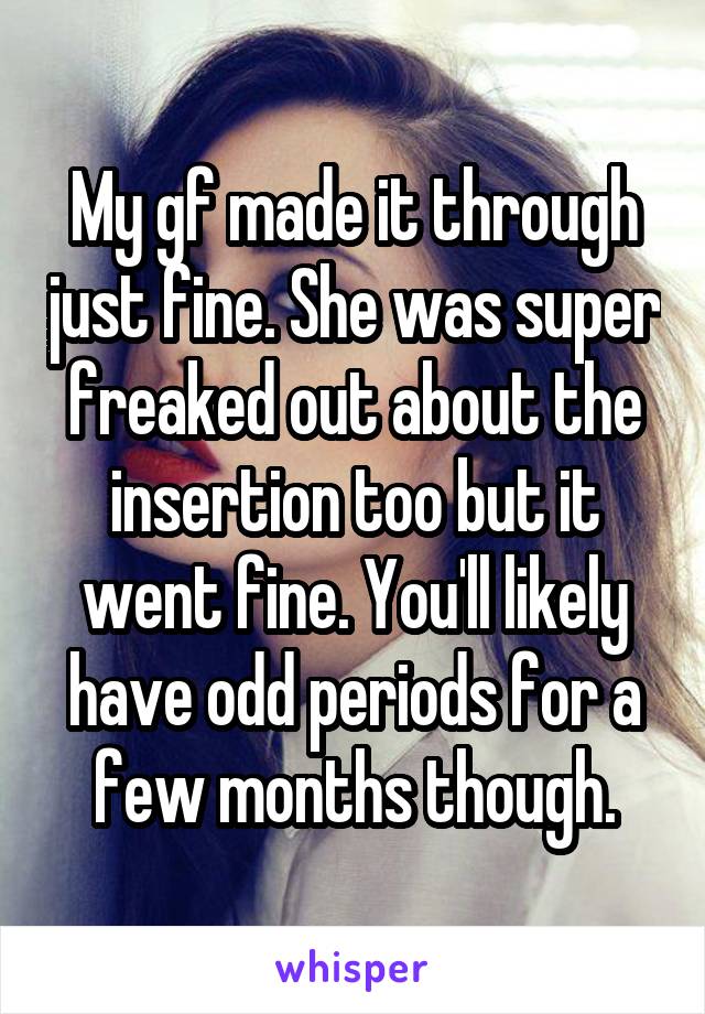 My gf made it through just fine. She was super freaked out about the insertion too but it went fine. You'll likely have odd periods for a few months though.