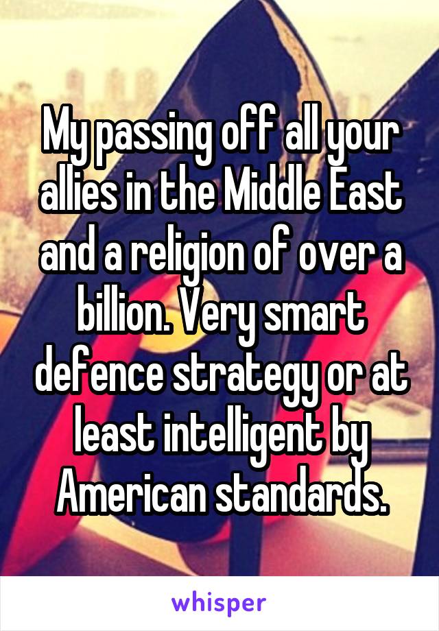 My passing off all your allies in the Middle East and a religion of over a billion. Very smart defence strategy or at least intelligent by American standards.