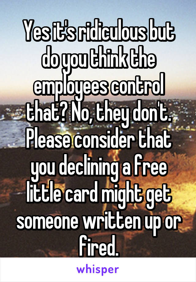 Yes it's ridiculous but do you think the employees control that? No, they don't. Please consider that you declining a free little card might get someone written up or fired.
