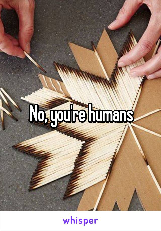 No, you're humans