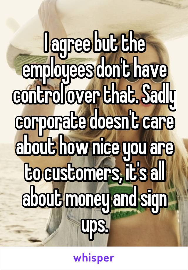 I agree but the employees don't have control over that. Sadly corporate doesn't care about how nice you are to customers, it's all about money and sign ups.