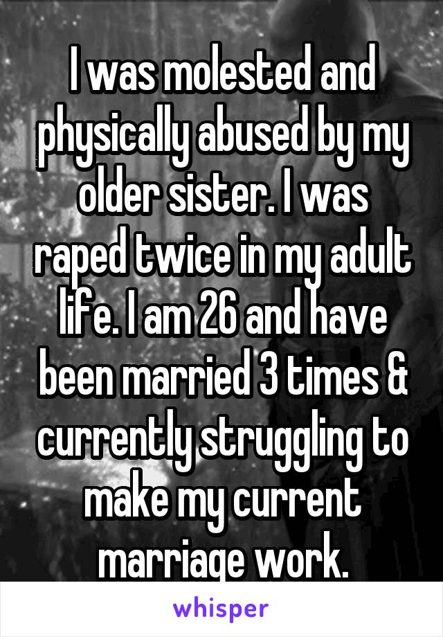 I was molested and physically abused by my older sister. I was raped twice in my adult life. I am 26 and have been married 3 times & currently struggling to make my current marriage work.
