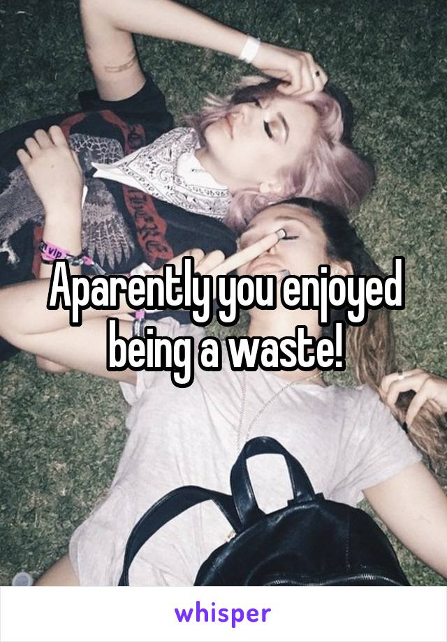 Aparently you enjoyed
being a waste!