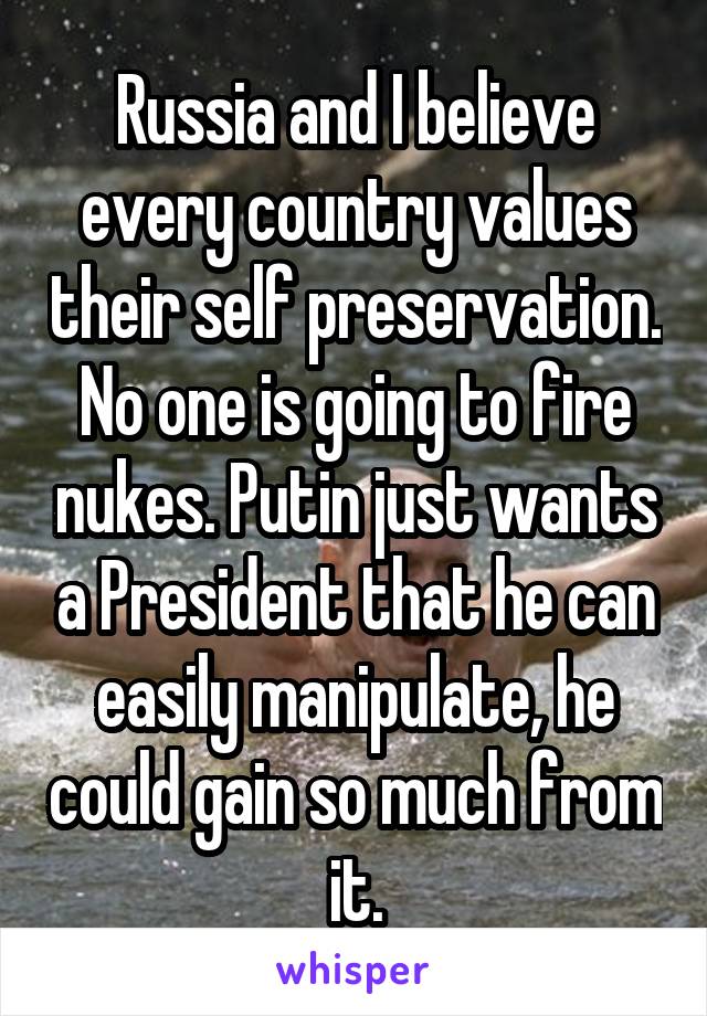 Russia and I believe every country values their self preservation. No one is going to fire nukes. Putin just wants a President that he can easily manipulate, he could gain so much from it.