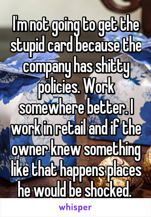 I'm not going to get the stupid card because the company has shitty policies. Work somewhere better. I work in retail and if the owner knew something like that happens places he would be shocked. 