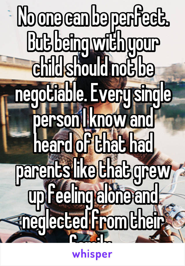 No one can be perfect. But being with your child should not be negotiable. Every single person I know and heard of that had parents like that grew up feeling alone and neglected from their family. 