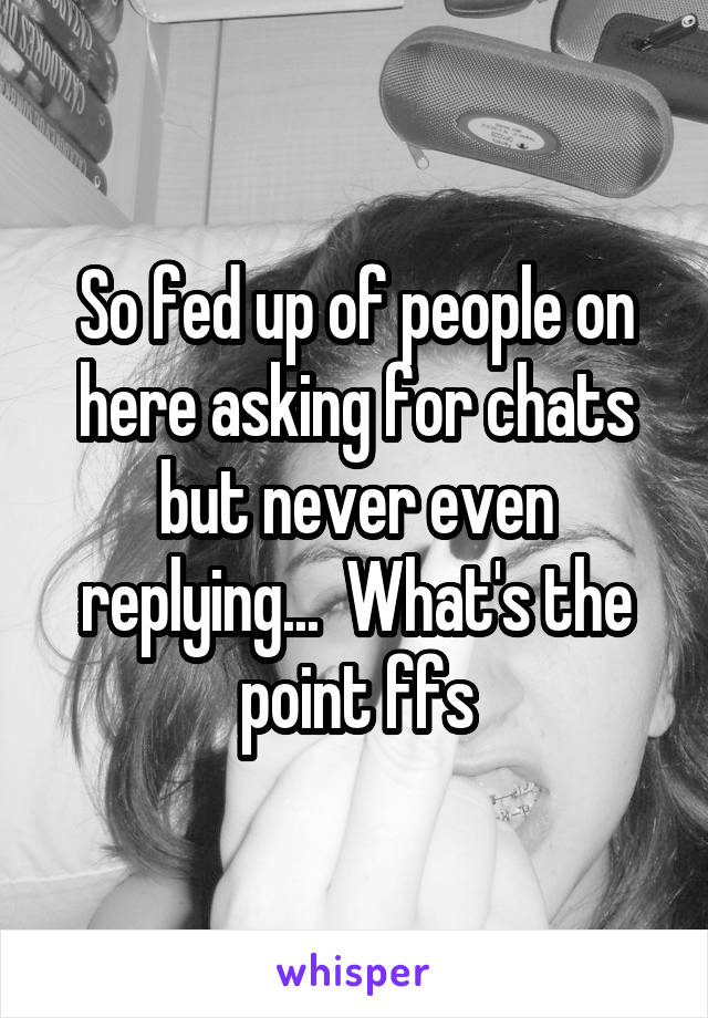 So fed up of people on here asking for chats but never even replying...  What's the point ffs