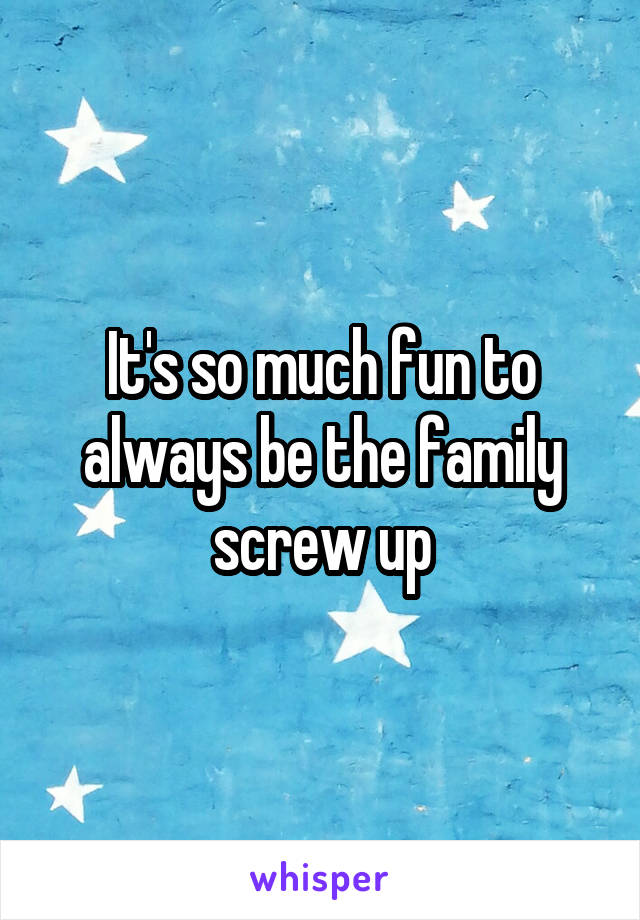 It's so much fun to always be the family screw up