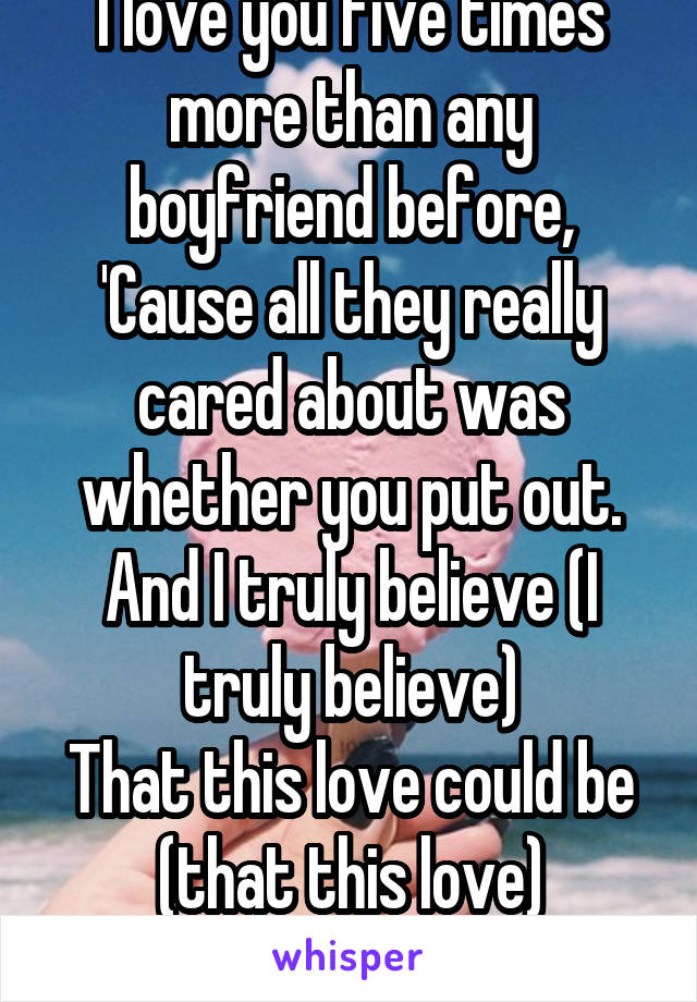 
I love you five times more than any boyfriend before,
'Cause all they really cared about was whether you put out.
And I truly believe (I truly believe)
That this love could be (that this love)

.