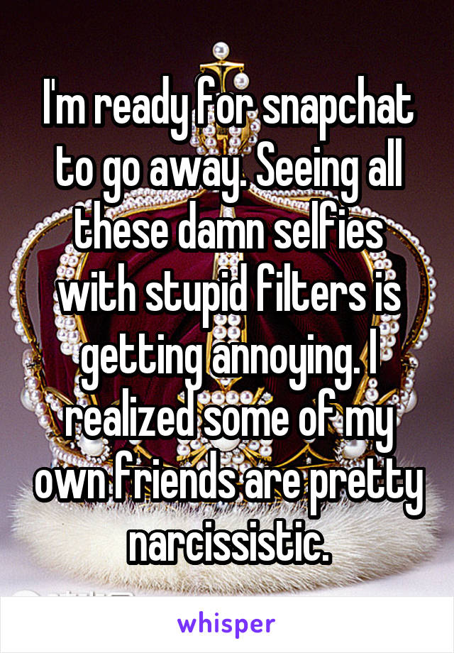 I'm ready for snapchat to go away. Seeing all these damn selfies with stupid filters is getting annoying. I realized some of my own friends are pretty narcissistic.