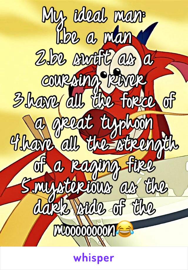 My ideal man:
1.be a man
2.be swift as a coursing river
3.have all the force of a great typhoon
4.have all the strength of a raging fire
5.mysterious as the dark side of the moooooooon😂
