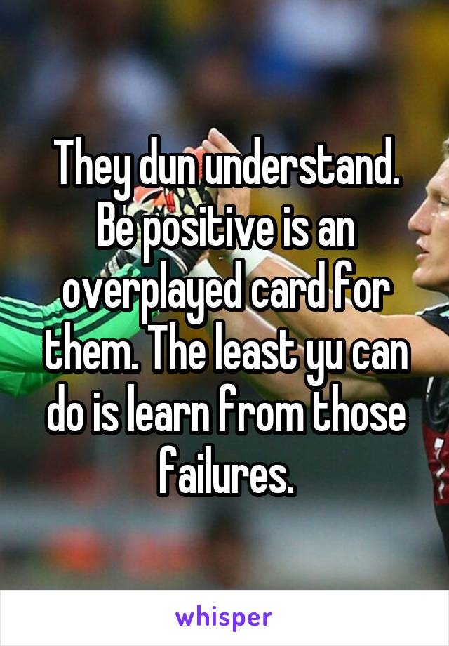 They dun understand. Be positive is an overplayed card for them. The least yu can do is learn from those failures.