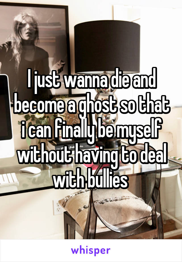 I just wanna die and become a ghost so that i can finally be myself without having to deal with bullies 