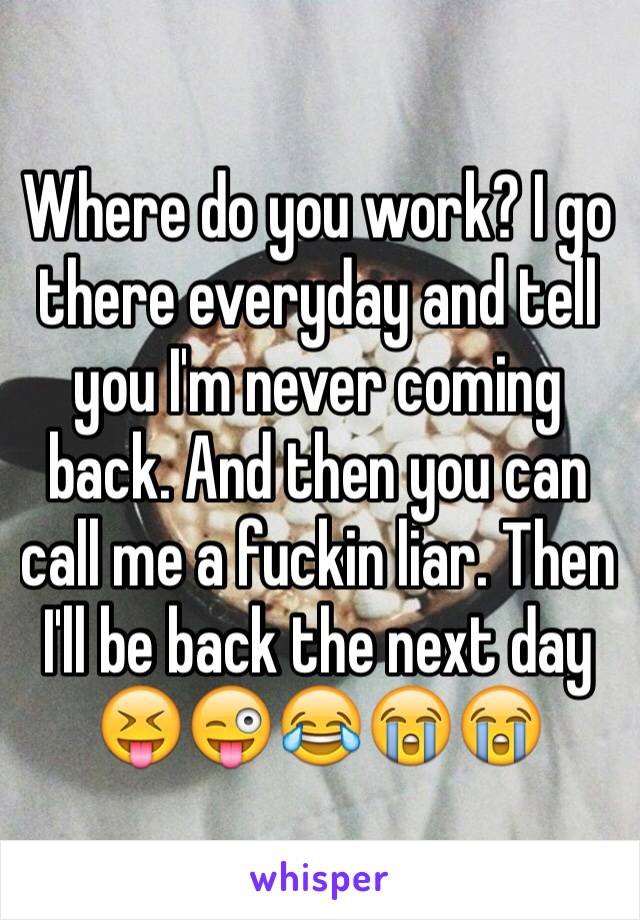 Where do you work? I go there everyday and tell you I'm never coming back. And then you can call me a fuckin liar. Then I'll be back the next day 😝😜😂😭😭