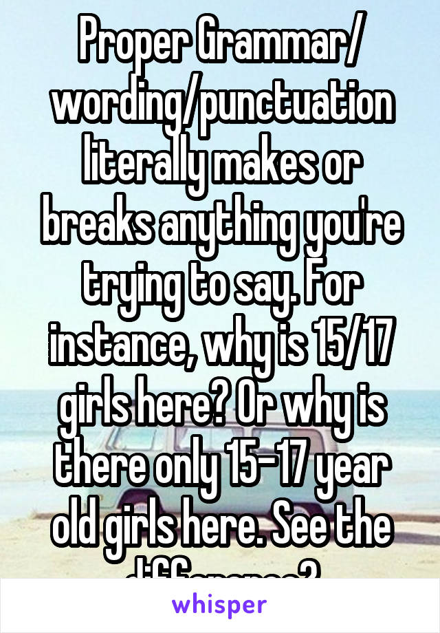 Proper Grammar/ wording/punctuation literally makes or breaks anything you're trying to say. For instance, why is 15/17 girls here? Or why is there only 15-17 year old girls here. See the difference?