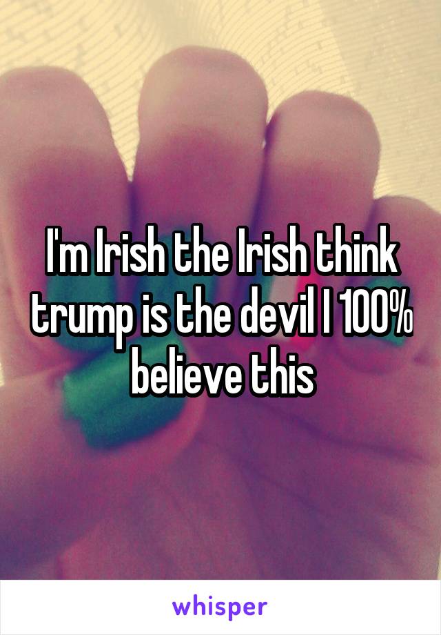 I'm Irish the Irish think trump is the devil I 100% believe this